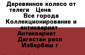 Деревянное колесо от телеги › Цена ­ 4 000 - Все города Коллекционирование и антиквариат » Антиквариат   . Дагестан респ.,Избербаш г.